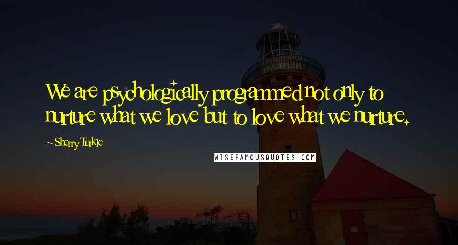 Sherry Turkle Quotes: We are psychologically programmed not only to nurture what we love but to love what we nurture.