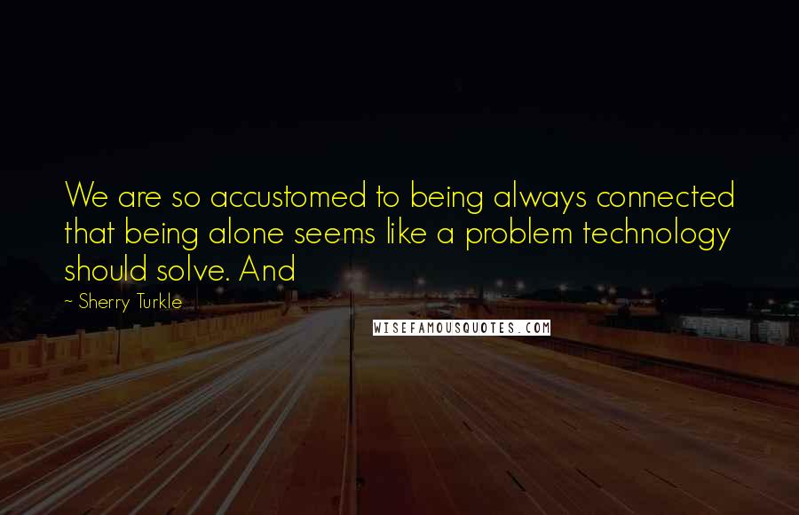 Sherry Turkle Quotes: We are so accustomed to being always connected that being alone seems like a problem technology should solve. And