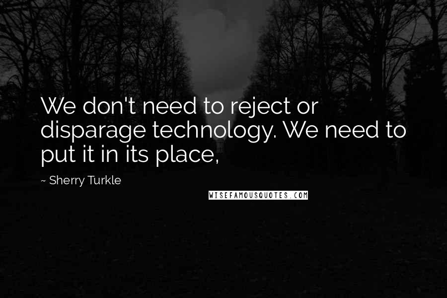 Sherry Turkle Quotes: We don't need to reject or disparage technology. We need to put it in its place,