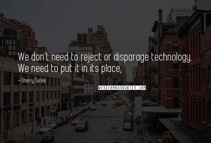 Sherry Turkle Quotes: We don't need to reject or disparage technology. We need to put it in its place,