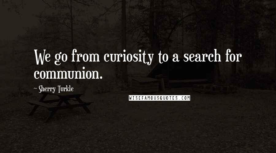 Sherry Turkle Quotes: We go from curiosity to a search for communion.