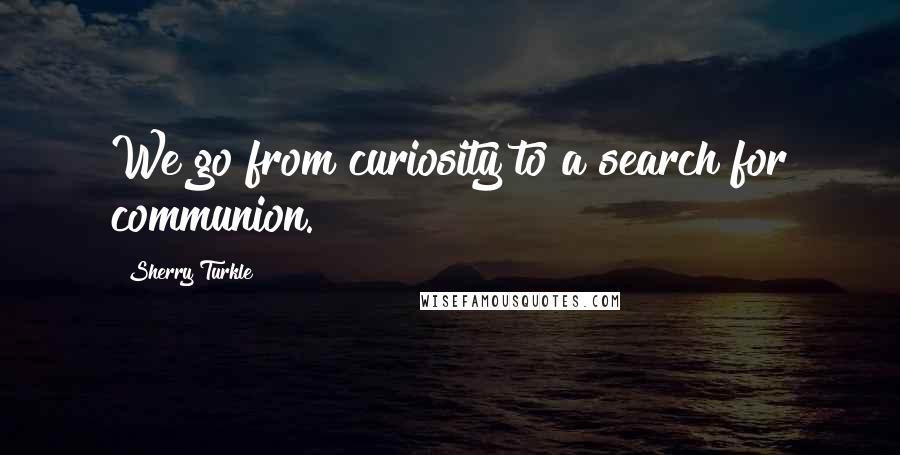 Sherry Turkle Quotes: We go from curiosity to a search for communion.