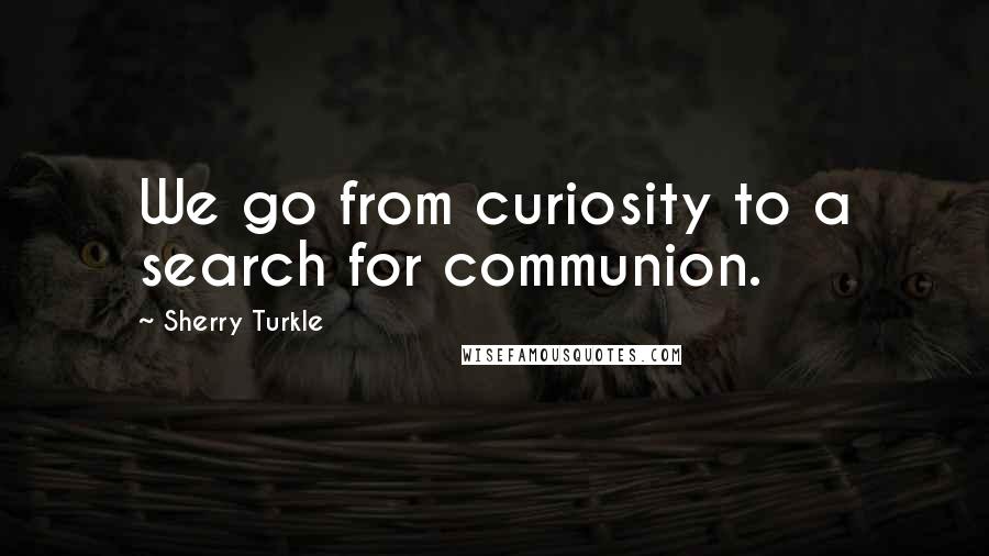 Sherry Turkle Quotes: We go from curiosity to a search for communion.