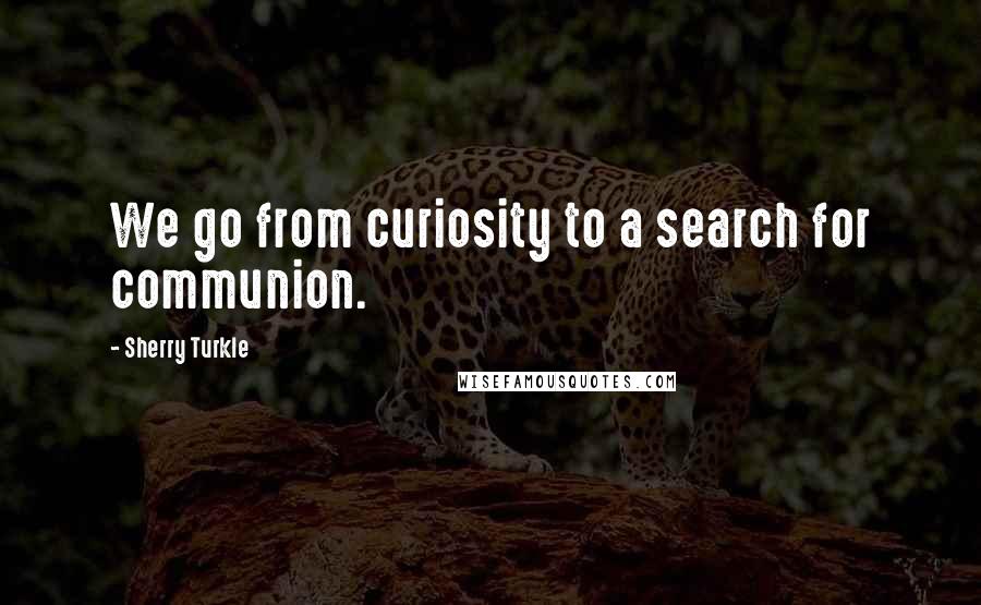 Sherry Turkle Quotes: We go from curiosity to a search for communion.