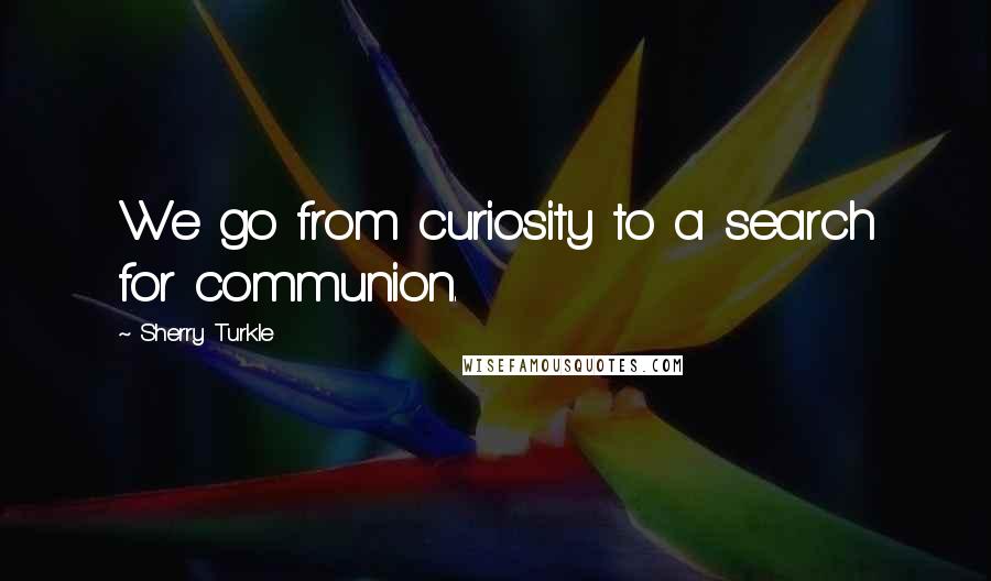 Sherry Turkle Quotes: We go from curiosity to a search for communion.