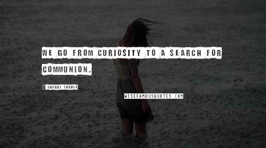 Sherry Turkle Quotes: We go from curiosity to a search for communion.