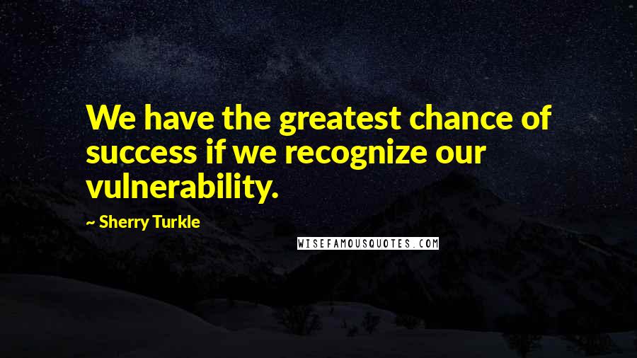 Sherry Turkle Quotes: We have the greatest chance of success if we recognize our vulnerability.