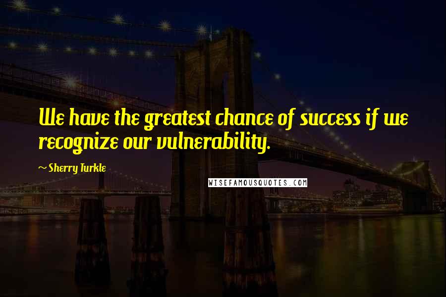 Sherry Turkle Quotes: We have the greatest chance of success if we recognize our vulnerability.