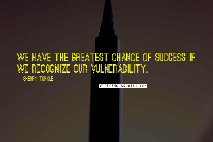 Sherry Turkle Quotes: We have the greatest chance of success if we recognize our vulnerability.