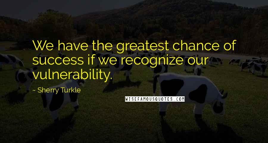 Sherry Turkle Quotes: We have the greatest chance of success if we recognize our vulnerability.