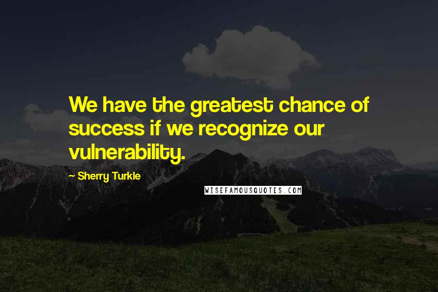 Sherry Turkle Quotes: We have the greatest chance of success if we recognize our vulnerability.