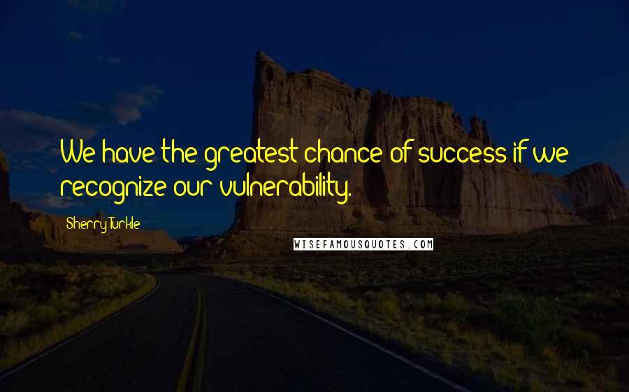 Sherry Turkle Quotes: We have the greatest chance of success if we recognize our vulnerability.