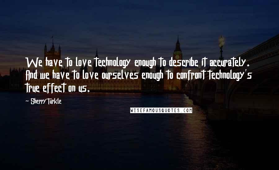 Sherry Turkle Quotes: We have to love technology enough to describe it accurately. And we have to love ourselves enough to confront technology's true effect on us.