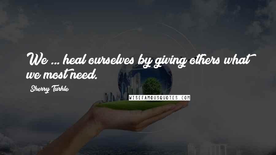 Sherry Turkle Quotes: We ... heal ourselves by giving others what we most need.