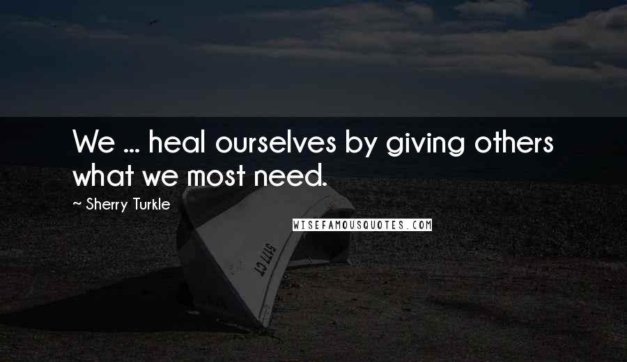 Sherry Turkle Quotes: We ... heal ourselves by giving others what we most need.