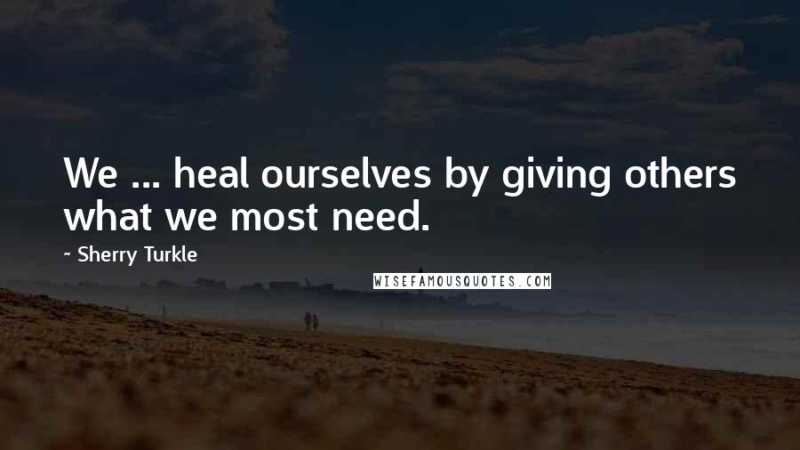 Sherry Turkle Quotes: We ... heal ourselves by giving others what we most need.