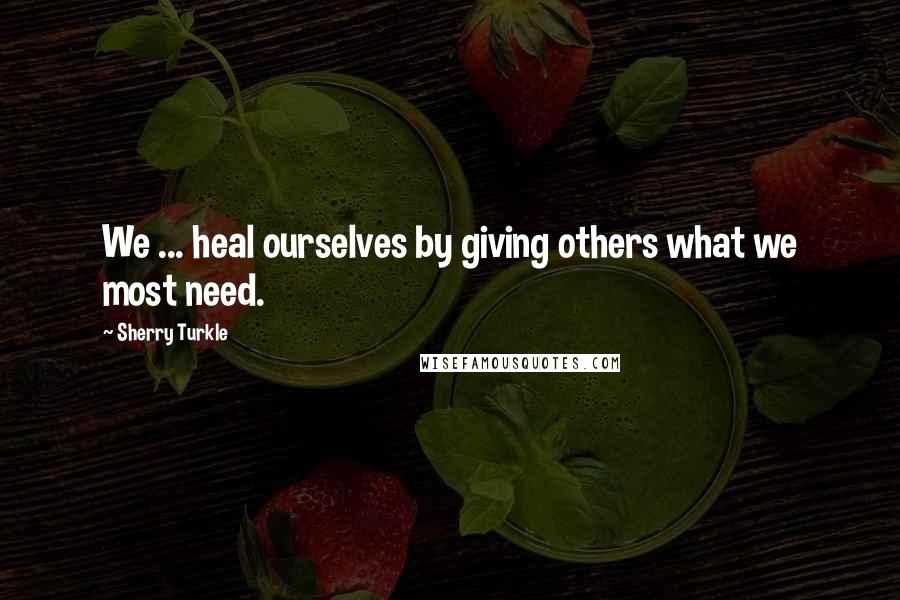 Sherry Turkle Quotes: We ... heal ourselves by giving others what we most need.