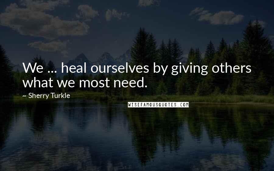 Sherry Turkle Quotes: We ... heal ourselves by giving others what we most need.