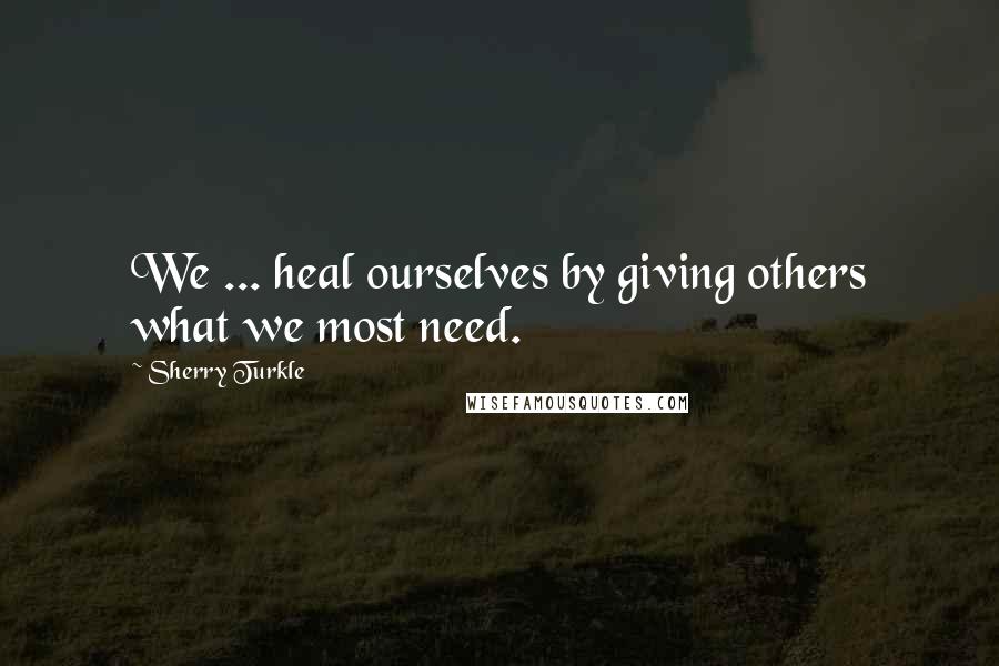 Sherry Turkle Quotes: We ... heal ourselves by giving others what we most need.