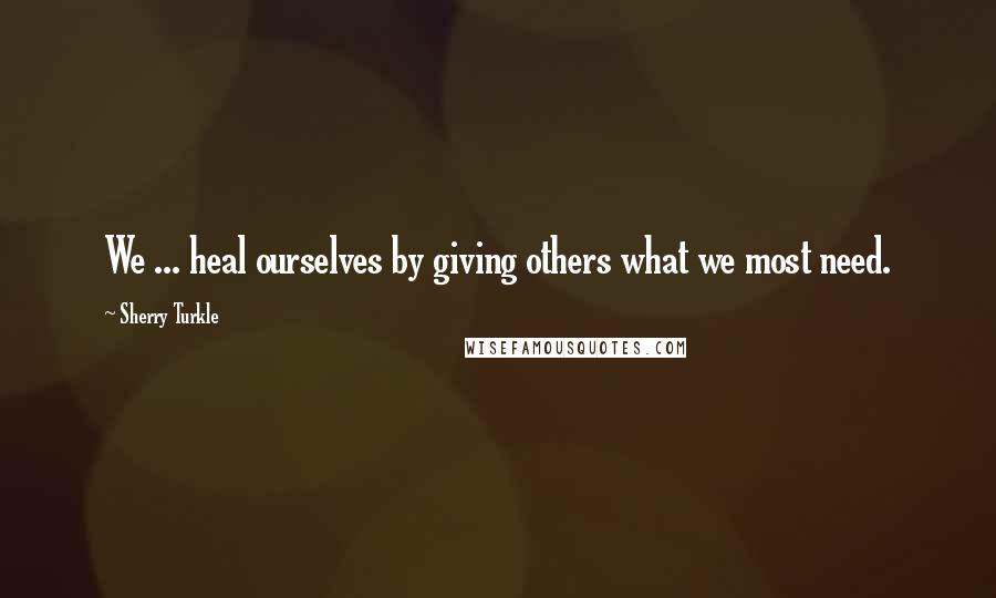 Sherry Turkle Quotes: We ... heal ourselves by giving others what we most need.