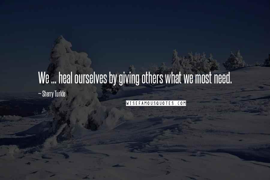 Sherry Turkle Quotes: We ... heal ourselves by giving others what we most need.