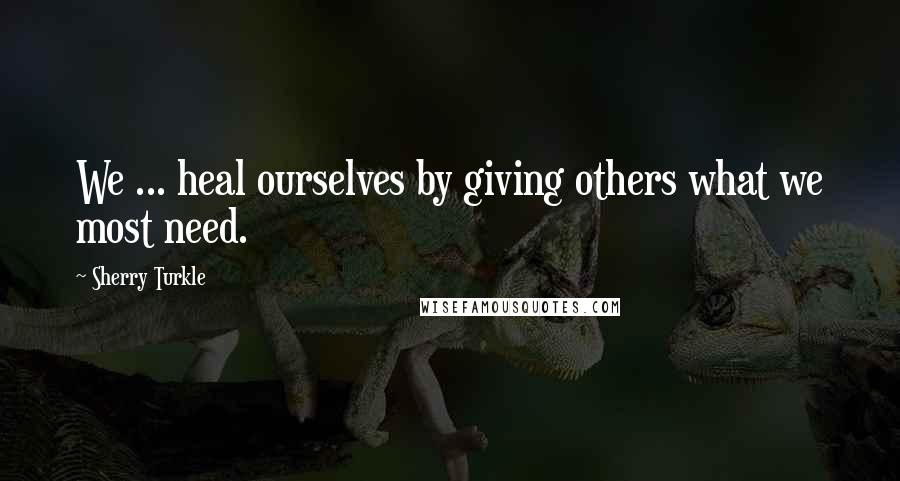 Sherry Turkle Quotes: We ... heal ourselves by giving others what we most need.