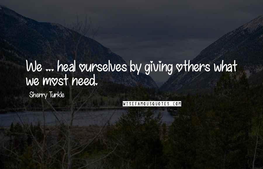 Sherry Turkle Quotes: We ... heal ourselves by giving others what we most need.