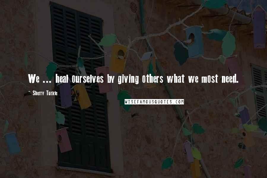 Sherry Turkle Quotes: We ... heal ourselves by giving others what we most need.