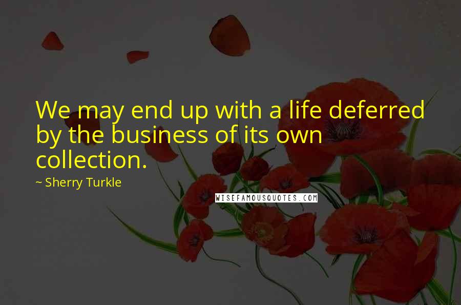 Sherry Turkle Quotes: We may end up with a life deferred by the business of its own collection.