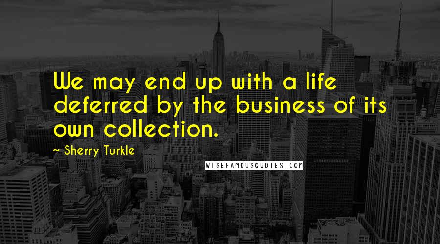 Sherry Turkle Quotes: We may end up with a life deferred by the business of its own collection.