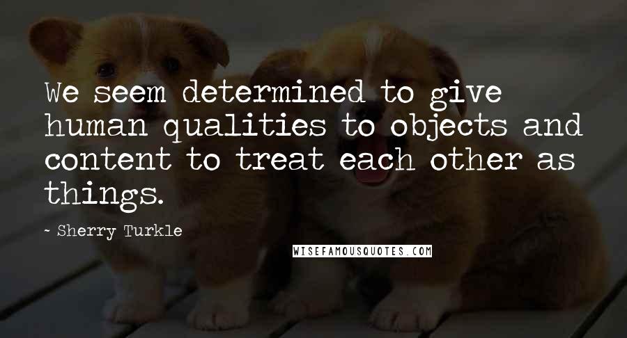 Sherry Turkle Quotes: We seem determined to give human qualities to objects and content to treat each other as things.