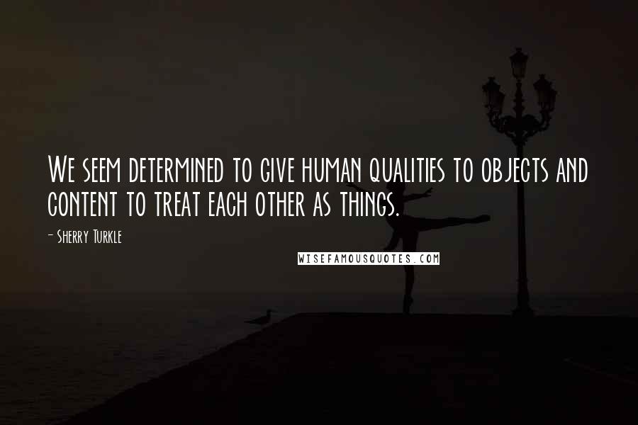 Sherry Turkle Quotes: We seem determined to give human qualities to objects and content to treat each other as things.