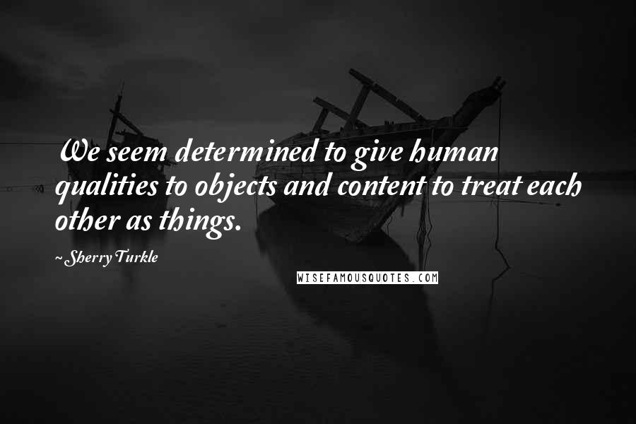 Sherry Turkle Quotes: We seem determined to give human qualities to objects and content to treat each other as things.