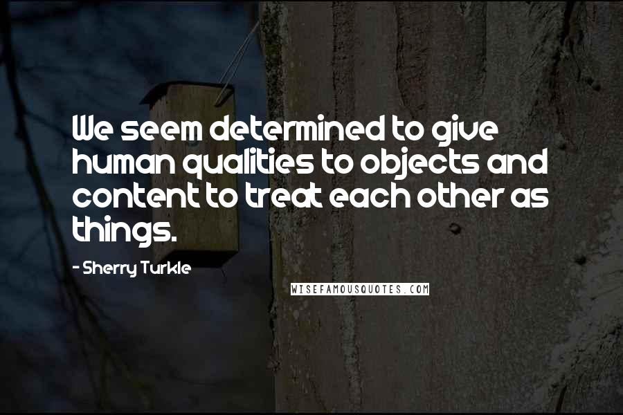 Sherry Turkle Quotes: We seem determined to give human qualities to objects and content to treat each other as things.