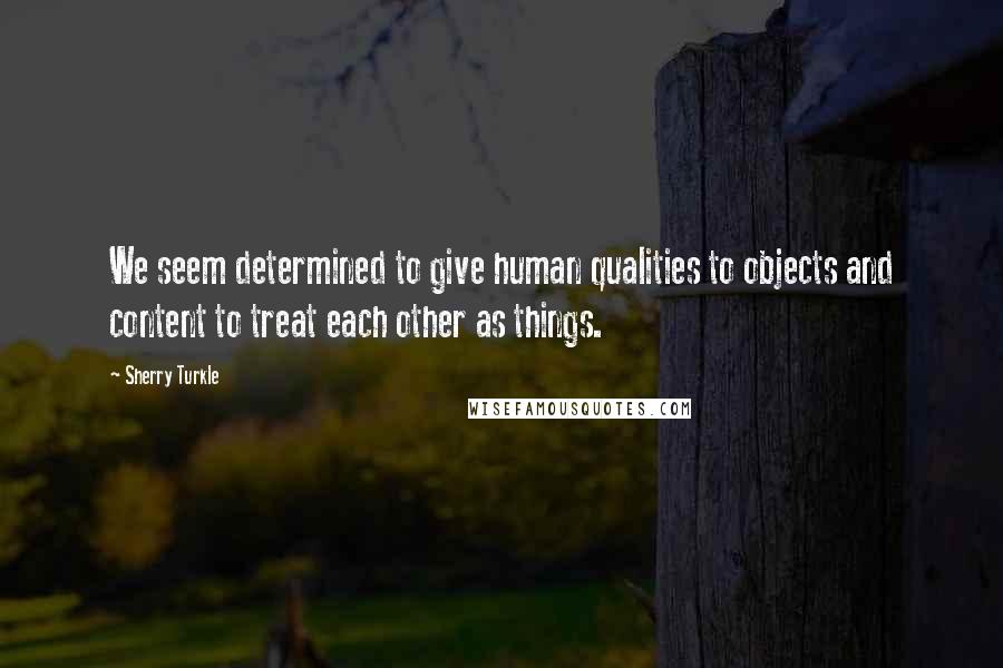 Sherry Turkle Quotes: We seem determined to give human qualities to objects and content to treat each other as things.