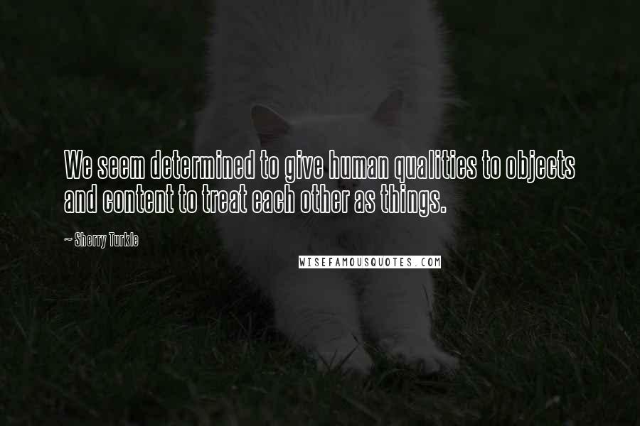 Sherry Turkle Quotes: We seem determined to give human qualities to objects and content to treat each other as things.