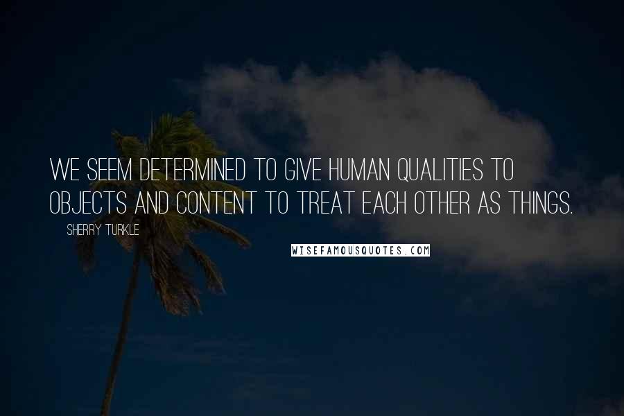 Sherry Turkle Quotes: We seem determined to give human qualities to objects and content to treat each other as things.