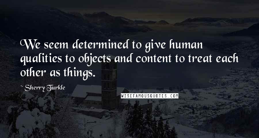 Sherry Turkle Quotes: We seem determined to give human qualities to objects and content to treat each other as things.