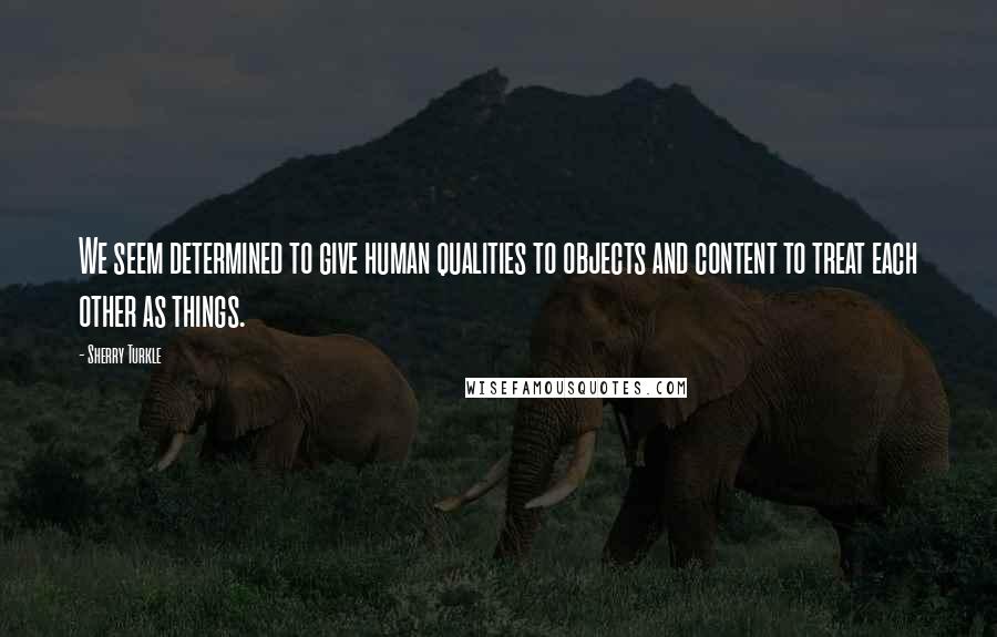 Sherry Turkle Quotes: We seem determined to give human qualities to objects and content to treat each other as things.
