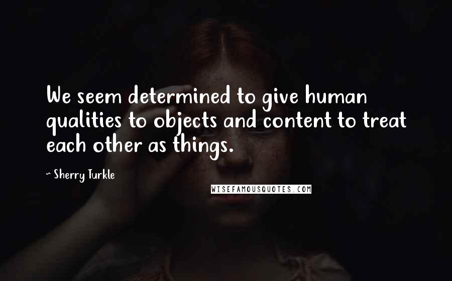Sherry Turkle Quotes: We seem determined to give human qualities to objects and content to treat each other as things.
