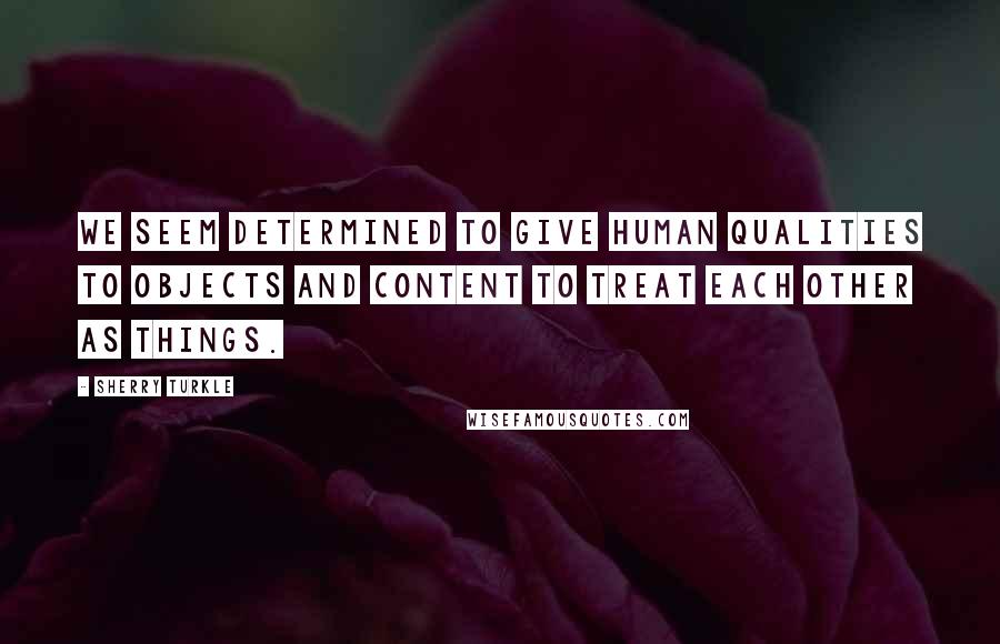 Sherry Turkle Quotes: We seem determined to give human qualities to objects and content to treat each other as things.