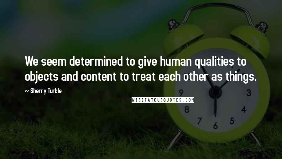Sherry Turkle Quotes: We seem determined to give human qualities to objects and content to treat each other as things.