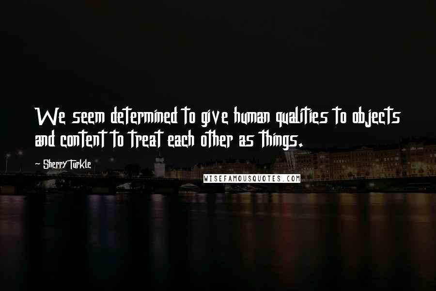Sherry Turkle Quotes: We seem determined to give human qualities to objects and content to treat each other as things.