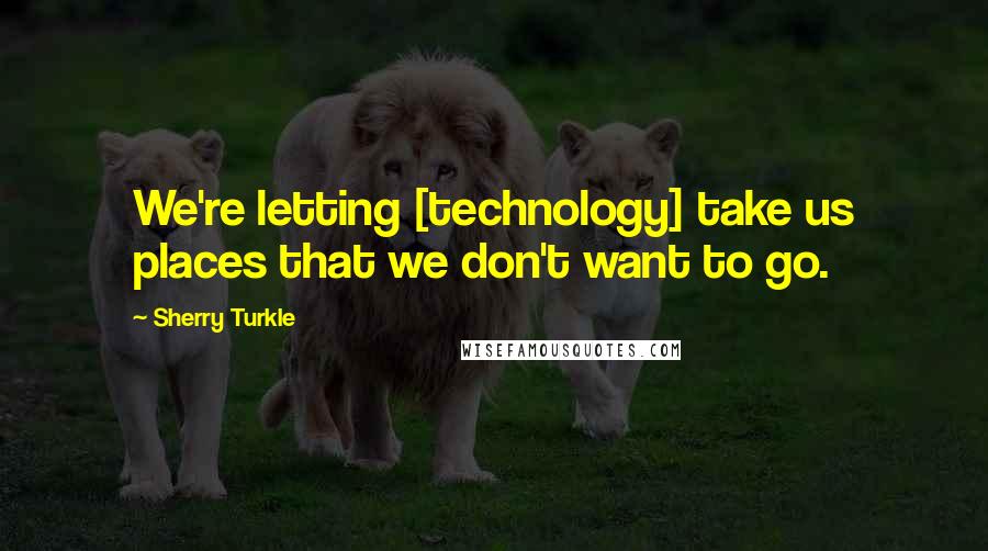 Sherry Turkle Quotes: We're letting [technology] take us places that we don't want to go.