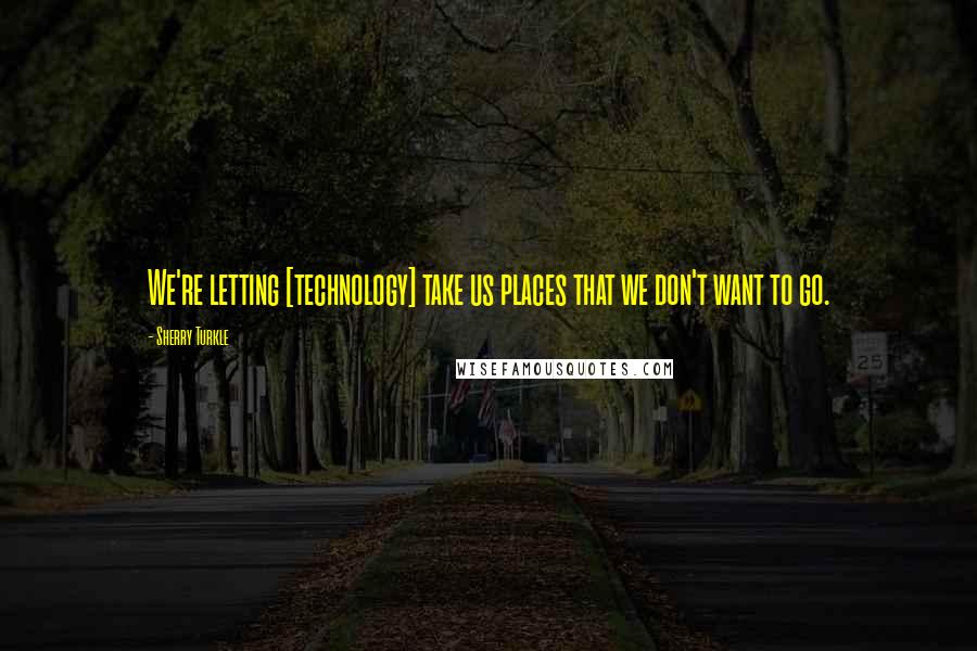 Sherry Turkle Quotes: We're letting [technology] take us places that we don't want to go.