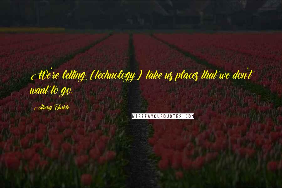 Sherry Turkle Quotes: We're letting [technology] take us places that we don't want to go.