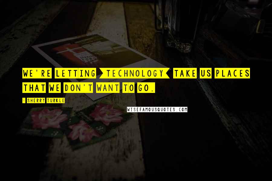 Sherry Turkle Quotes: We're letting [technology] take us places that we don't want to go.