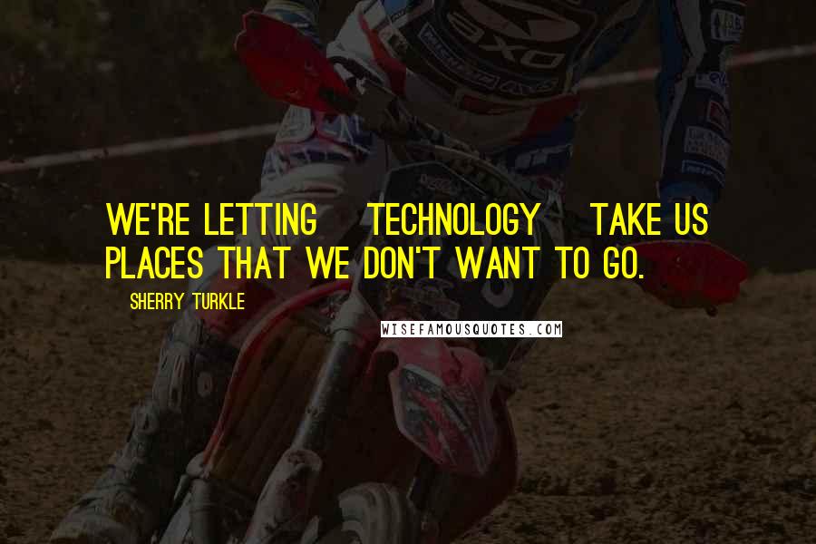 Sherry Turkle Quotes: We're letting [technology] take us places that we don't want to go.