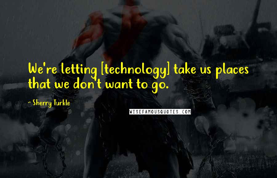 Sherry Turkle Quotes: We're letting [technology] take us places that we don't want to go.