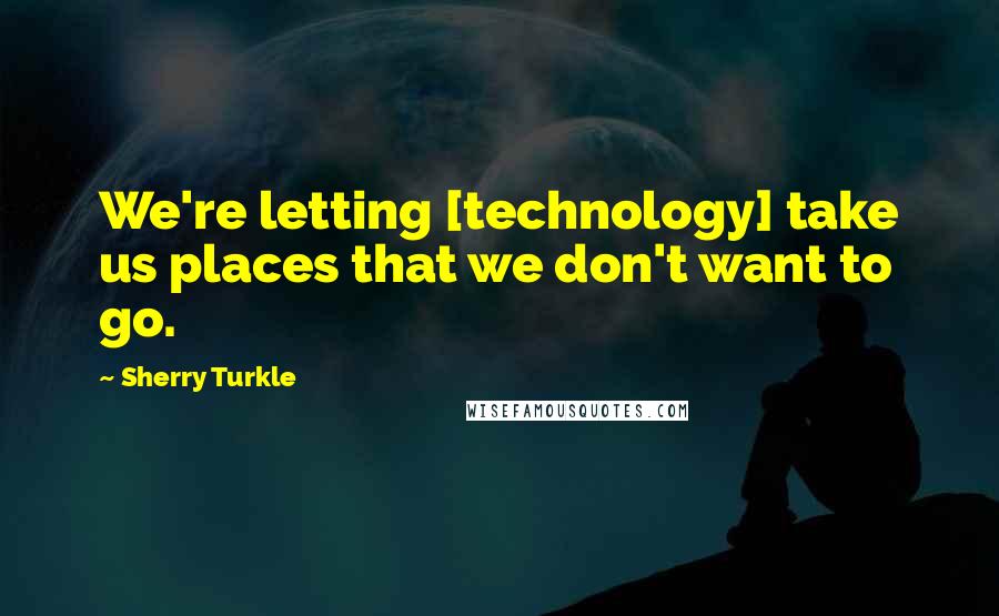 Sherry Turkle Quotes: We're letting [technology] take us places that we don't want to go.